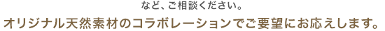 など、ご相談ください。 オリジナル天然素材のコラボレーションでご要望にお応えします。