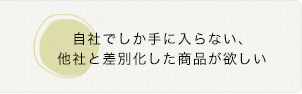 自社でしか手に入らない、 他社と差別化した商品が欲しい